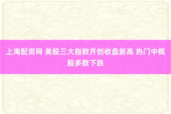 上海配资网 美股三大指数齐创收盘新高 热门中概股多数下跌