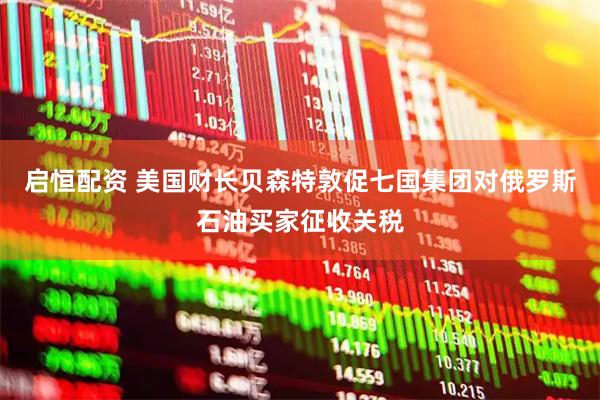 启恒配资 美国财长贝森特敦促七国集团对俄罗斯石油买家征收关税