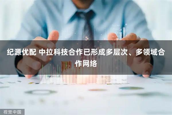 纪源优配 中拉科技合作已形成多层次、多领域合作网络