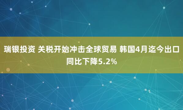 瑞银投资 关税开始冲击全球贸易 韩国4月迄今出口同比下降5.2%