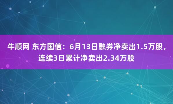 牛顺网 东方国信：6月13日融券净卖出1.5万股，连续3日累计净卖出2.34万股