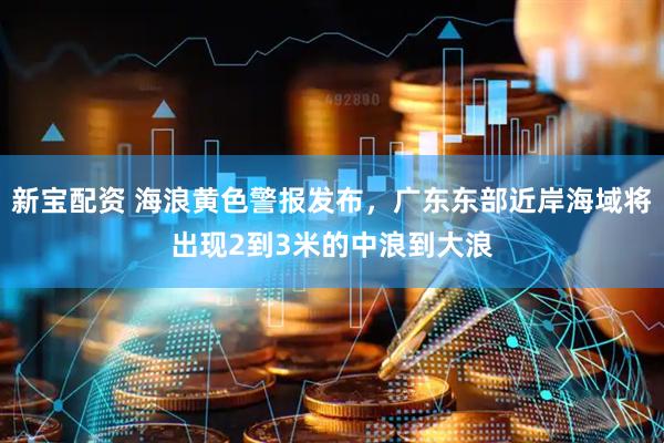 新宝配资 海浪黄色警报发布，广东东部近岸海域将出现2到3米的中浪到大浪