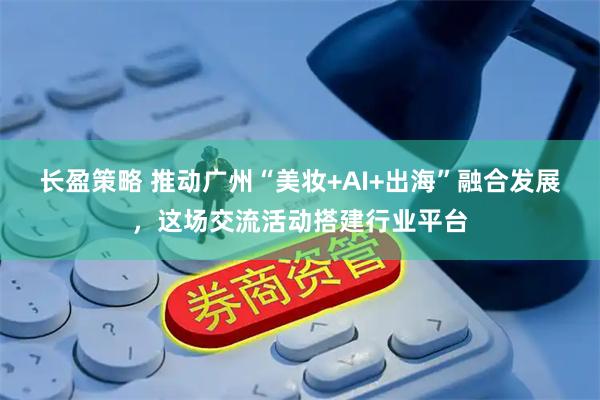 长盈策略 推动广州“美妆+AI+出海”融合发展，这场交流活动搭建行业平台