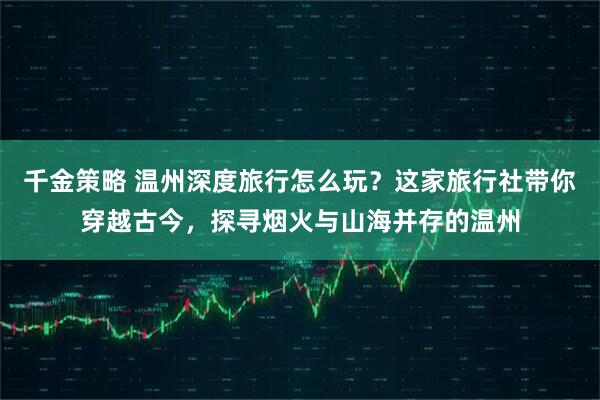 千金策略 温州深度旅行怎么玩？这家旅行社带你穿越古今，探寻烟火与山海并存的温州