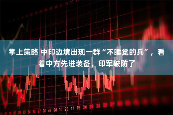 掌上策略 中印边境出现一群“不睡觉的兵”，看着中方先进装备，印军破防了