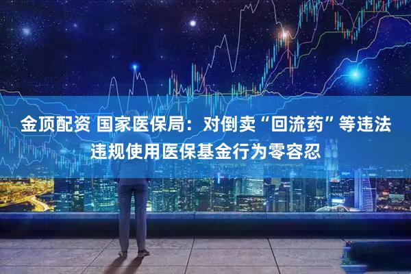 金顶配资 国家医保局：对倒卖“回流药”等违法违规使用医保基金行为零容忍