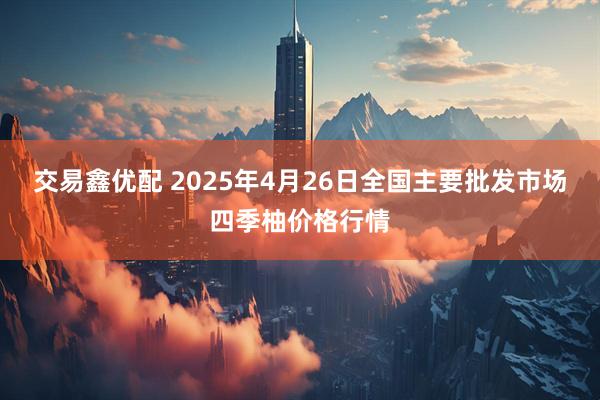 交易鑫优配 2025年4月26日全国主要批发市场四季柚价格行情