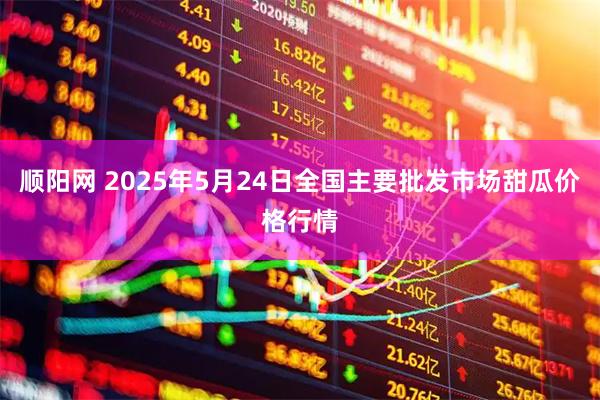 顺阳网 2025年5月24日全国主要批发市场甜瓜价格行情