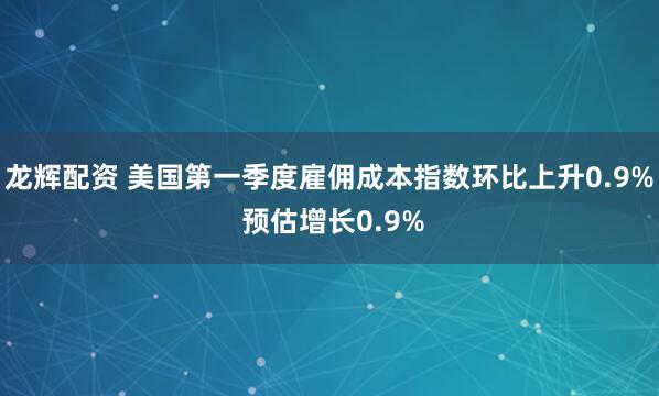龙辉配资 美国第一季度雇佣成本指数环比上升0.9% 预估增长0.9%