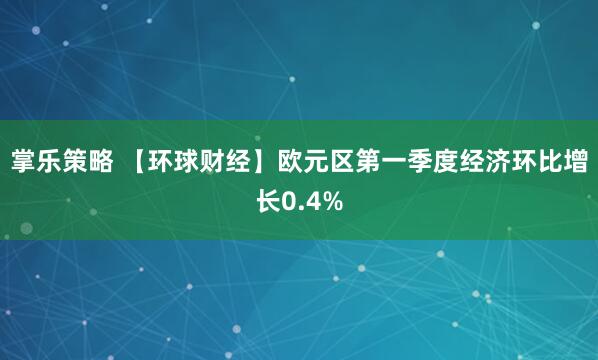 掌乐策略 【环球财经】欧元区第一季度经济环比增长0.4%