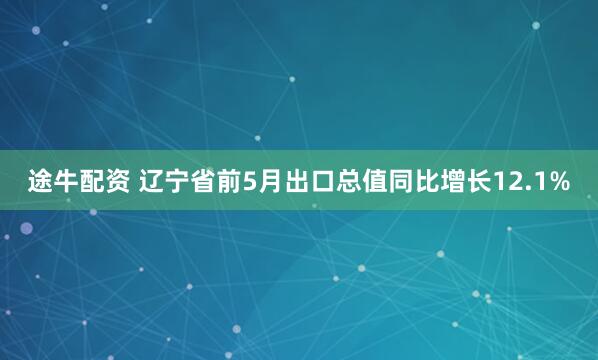 途牛配资 辽宁省前5月出口总值同比增长12.1%