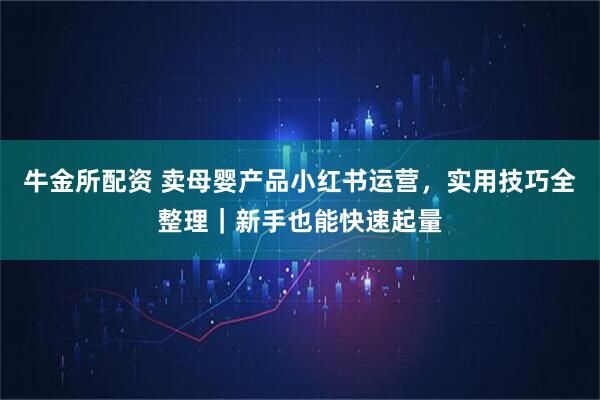 牛金所配资 卖母婴产品小红书运营，实用技巧全整理｜新手也能快速起量