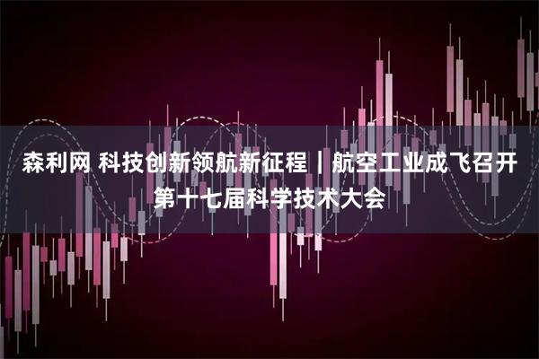 森利网 科技创新领航新征程｜航空工业成飞召开第十七届科学技术大会
