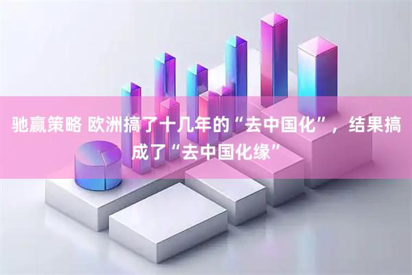 驰赢策略 欧洲搞了十几年的“去中国化”，结果搞成了“去中国化缘”