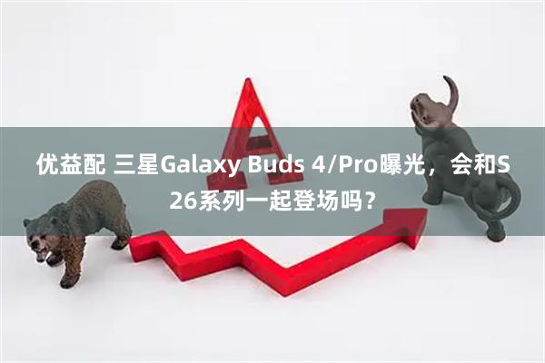 优益配 三星Galaxy Buds 4/Pro曝光，会和S26系列一起登场吗？
