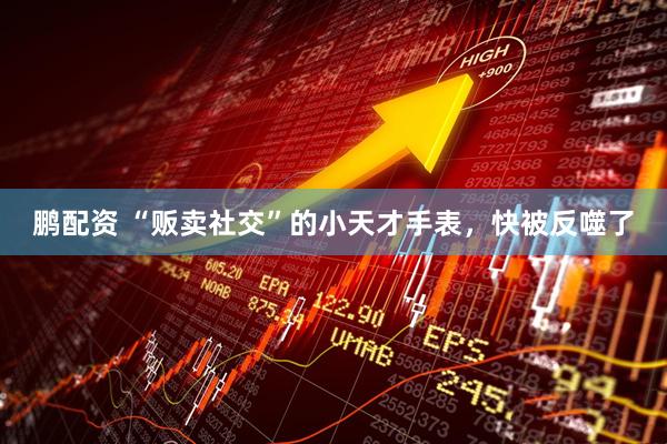 鹏配资 “贩卖社交”的小天才手表，快被反噬了