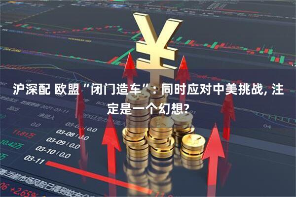 沪深配 欧盟“闭门造车”: 同时应对中美挑战, 注定是一个幻想?