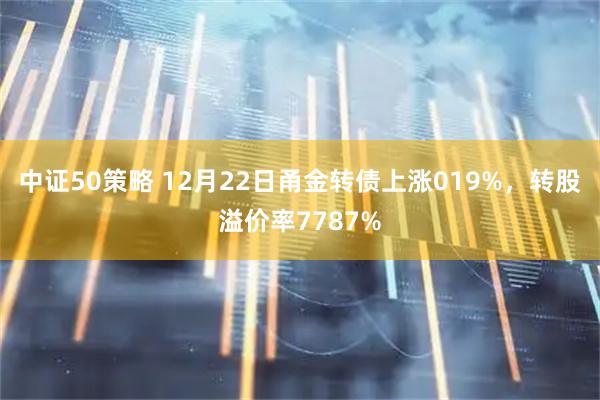 中证50策略 12月22日甬金转债上涨019%，转股溢价率7787%