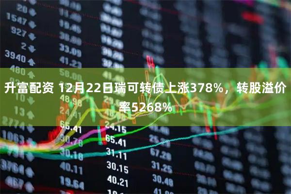 升富配资 12月22日瑞可转债上涨378%，转股溢价率5268%