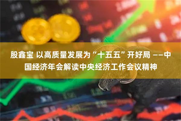 股鑫宝 以高质量发展为“十五五”开好局 ——中国经济年会解读中央经济工作会议精神