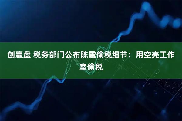 创赢盘 税务部门公布陈震偷税细节：用空壳工作室偷税