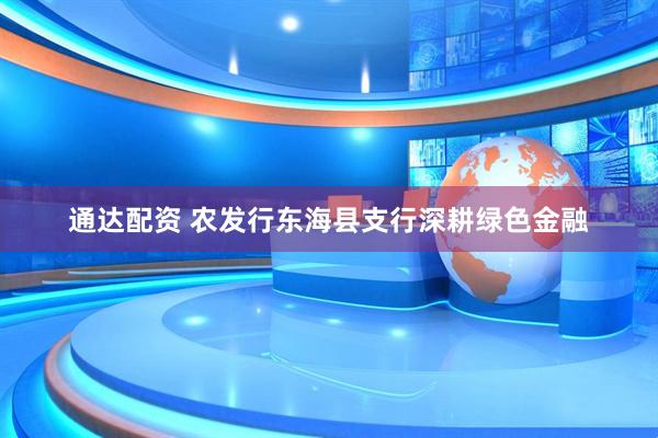 通达配资 农发行东海县支行深耕绿色金融