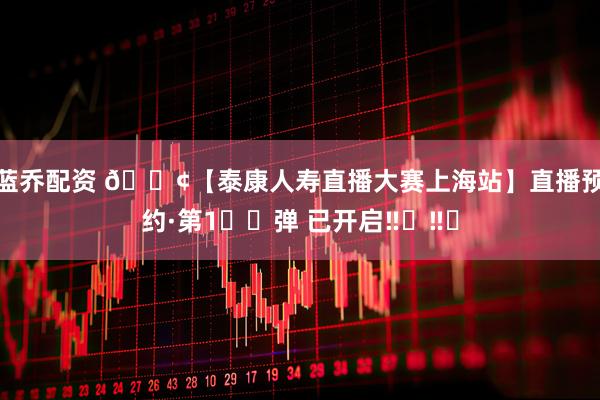 蓝乔配资 📢【泰康人寿直播大赛上海站】直播预约·第1️⃣弹 已开启‼️‼️