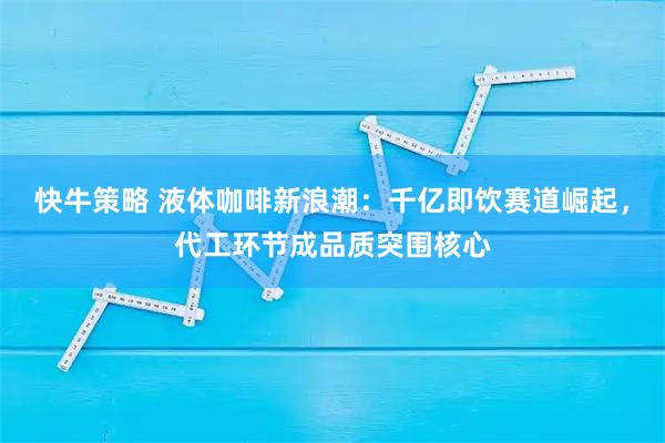 快牛策略 液体咖啡新浪潮：千亿即饮赛道崛起，代工环节成品质突围核心