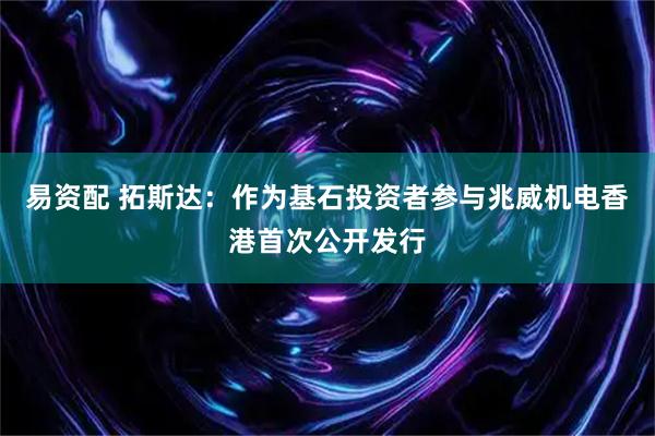 易资配 拓斯达：作为基石投资者参与兆威机电香港首次公开发行