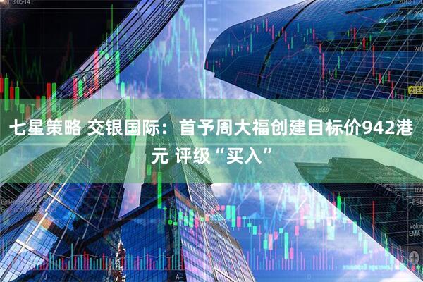 七星策略 交银国际：首予周大福创建目标价942港元 评级“买入”