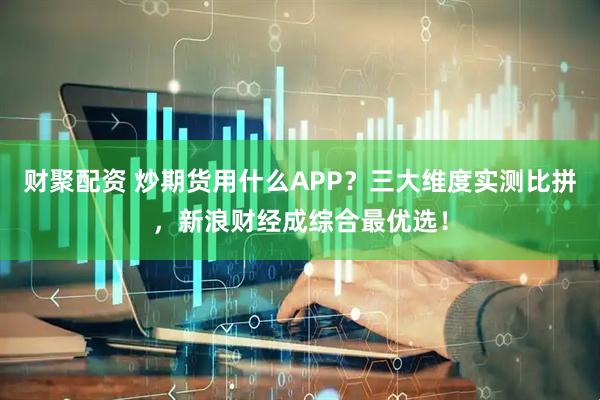 财聚配资 炒期货用什么APP？三大维度实测比拼，新浪财经成综合最优选！