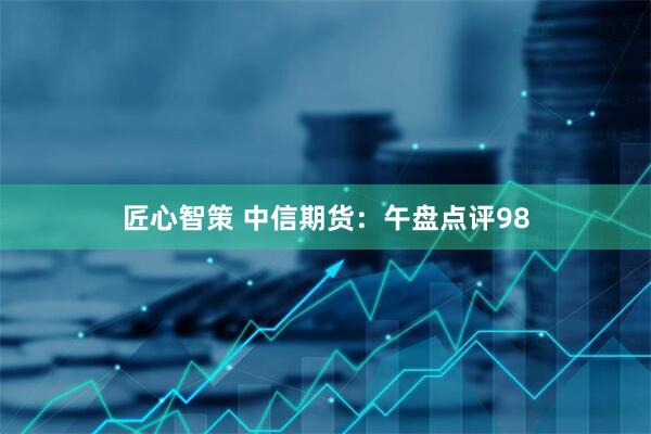 匠心智策 中信期货：午盘点评98