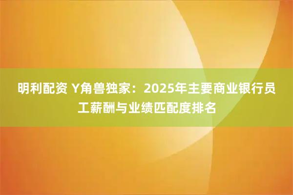 明利配资 Y角兽独家：2025年主要商业银行员工薪酬与业绩匹配度排名