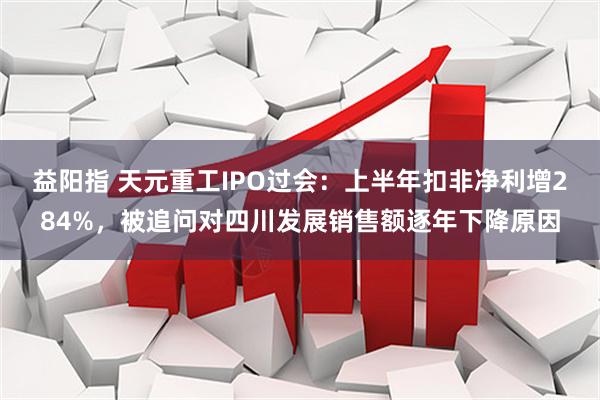 益阳指 天元重工IPO过会：上半年扣非净利增284%，被追问对四川发展销售额逐年下降原因